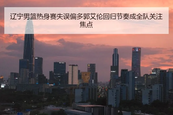 辽宁男篮热身赛失误偏多郭艾伦回归节奏成全队关注焦点
