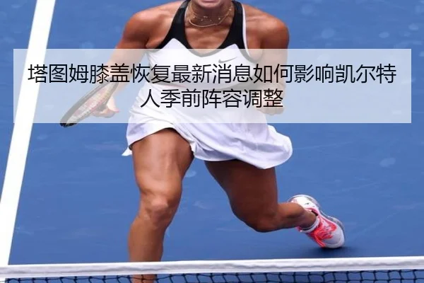 塔图姆膝盖恢复最新消息如何影响凯尔特人季前阵容调整